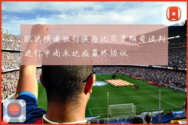 欧记报道独行侠与比贝罗维奇谈判进行中尚未达成最终协议