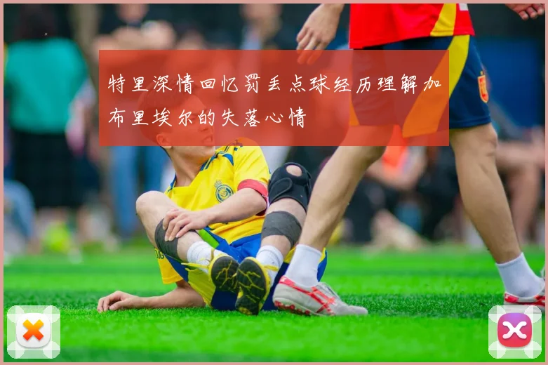 特里深情回忆罚丢点球经历理解加布里埃尔的失落心情