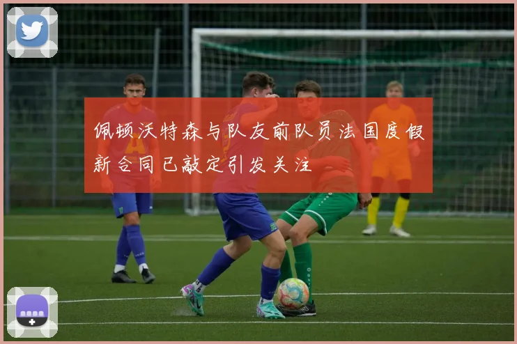 佩顿沃特森与队友前队员法国度假新合同已敲定引发关注