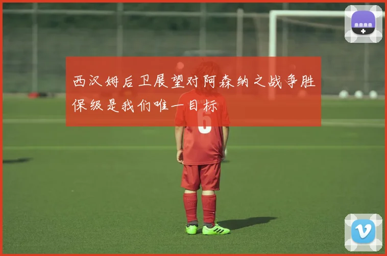 西汉姆后卫展望对阿森纳之战争胜保级是我们唯一目标