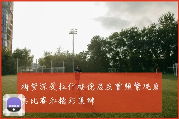 梅努深受拉什福德启发曾频繁观看其比赛和精彩集锦