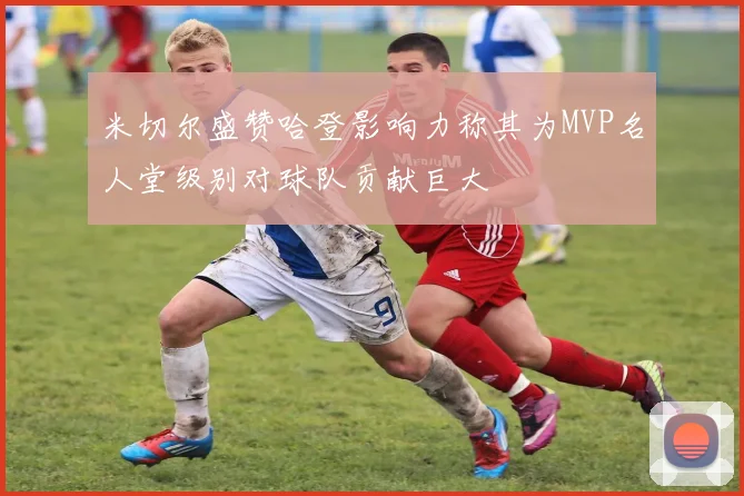 米切尔盛赞哈登影响力称其为MVP名人堂级别对球队贡献巨大