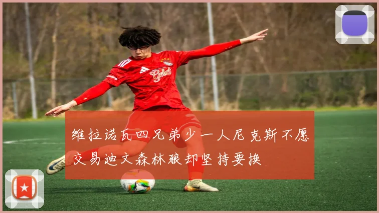 维拉诺瓦四兄弟少一人尼克斯不愿交易迪文森林狼却坚持要换