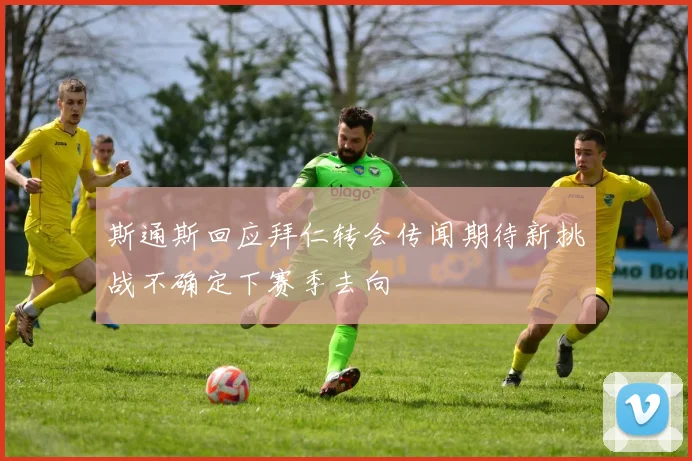 斯通斯回应拜仁转会传闻期待新挑战不确定下赛季去向