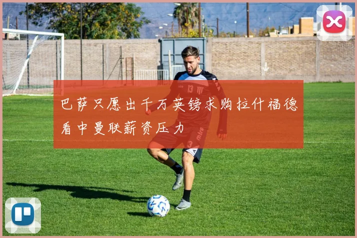 巴萨只愿出千万英镑求购拉什福德看中曼联薪资压力