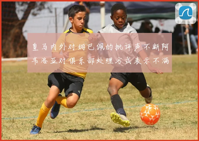 皇马内外对姆巴佩的批评声不断阿韦洛亚对俱乐部处理方式表示不满