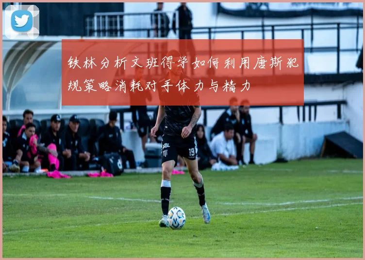 铁林分析文班得学如何利用唐斯犯规策略消耗对手体力与精力