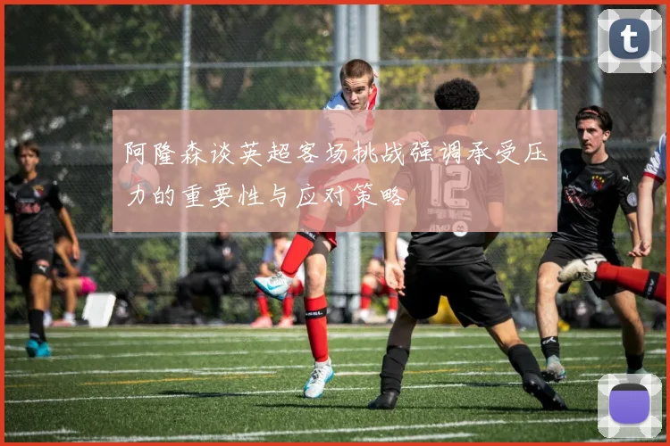 阿隆森谈英超客场挑战强调承受压力的重要性与应对策略