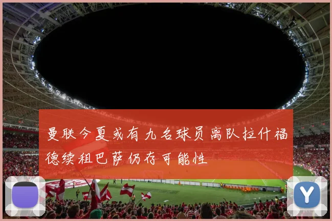 曼联今夏或有九名球员离队拉什福德续租巴萨仍存可能性